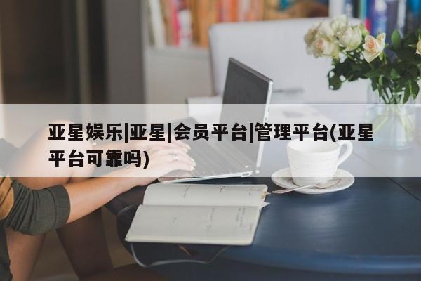 亚星官网娱乐平台 亚星官网亚星娱乐|亚星|会员平台|管理平台(亚星平台可靠吗)