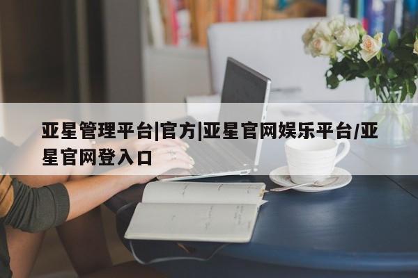 亚星官网娱乐平台 亚星官网亚星管理平台|官方|亚星官网娱乐平台/亚星官网登入口