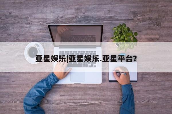 亚星官网娱乐平台 亚星官网亚星娱乐|亚星娱乐.亚星平台？