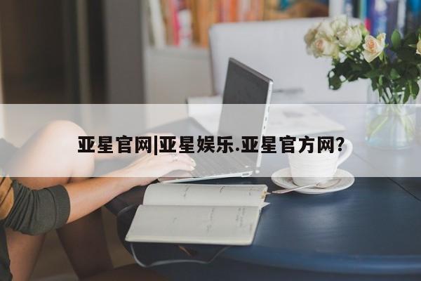 亚星官网娱乐平台 亚星官网亚星官网|亚星娱乐.亚星官方网？