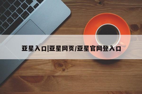 亚星官网娱乐平台 亚星官网亚星入口|亚星网页/亚星官网登入口