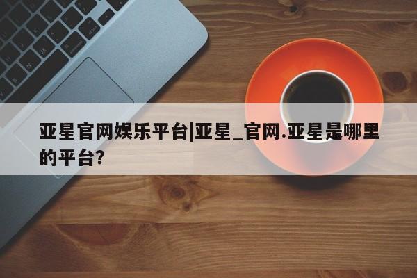 亚星官网娱乐平台 亚星官网亚星官网娱乐平台|亚星_官网.亚星是哪里的平台？