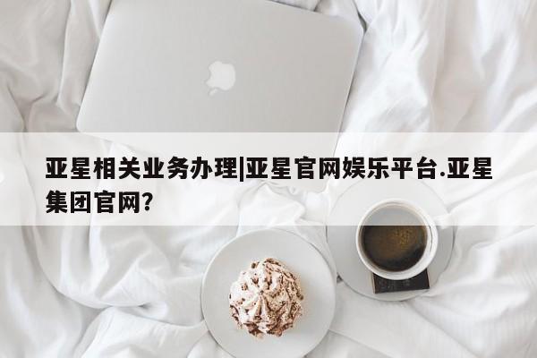 亚星官网娱乐平台 亚星官网亚星相关业务办理|亚星官网娱乐平台.亚星集团官网？