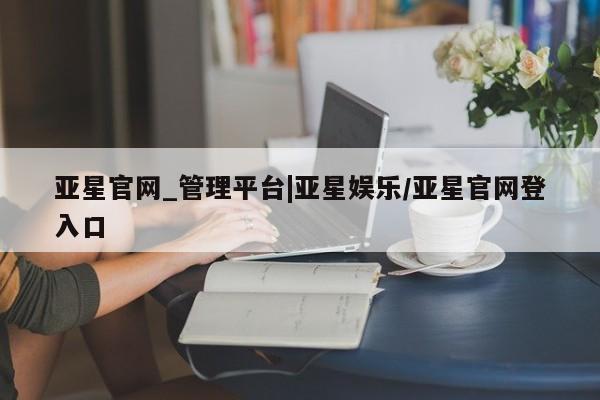 亚星官网娱乐平台 亚星官网亚星官网_管理平台|亚星娱乐/亚星官网登入口