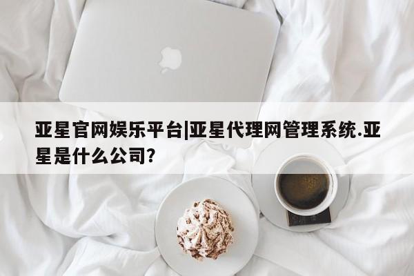 亚星官网娱乐平台 亚星官网亚星官网娱乐平台|亚星代理网管理系统.亚星是什么公司？