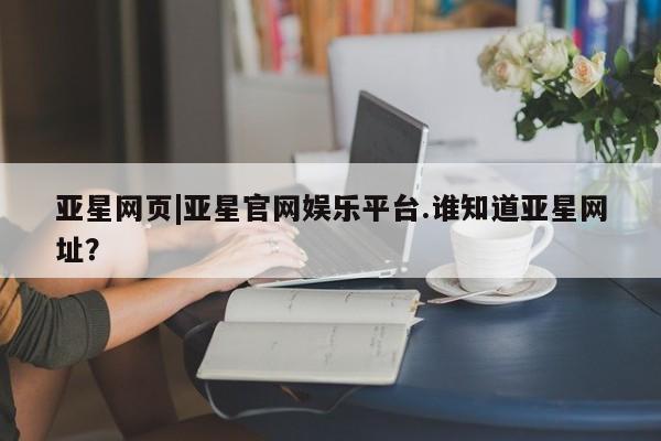 亚星官网娱乐平台 亚星官网亚星网页|亚星官网娱乐平台.谁知道亚星网址？