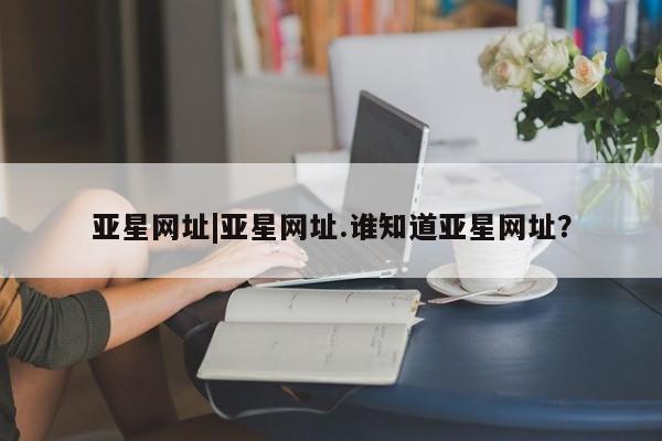亚星官网娱乐平台 亚星官网亚星网址|亚星网址.谁知道亚星网址？