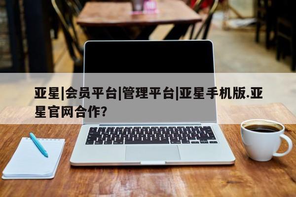亚星官网娱乐平台 亚星官网亚星|会员平台|管理平台|亚星手机版.亚星官网合作？