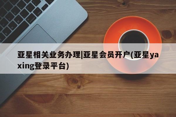 亚星官网娱乐平台 亚星官网亚星相关业务办理|亚星会员开户(亚星yaxing登录平台)