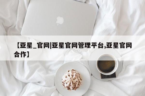 亚星官网娱乐平台 亚星官网【亚星_官网|亚星官网管理平台,亚星官网合作】