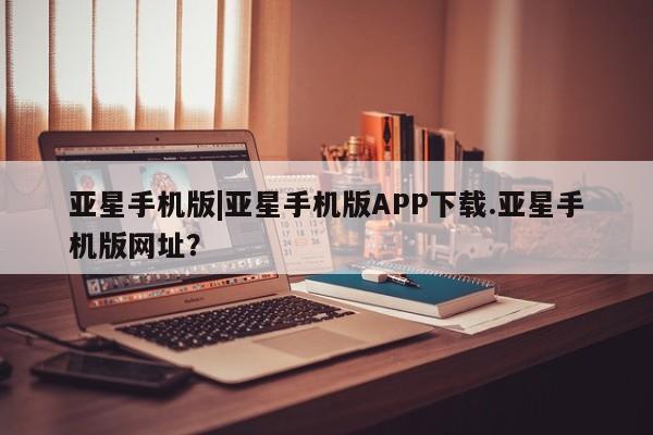 亚星官网娱乐平台 亚星官网亚星手机版|亚星手机版APP下载.亚星手机版网址？