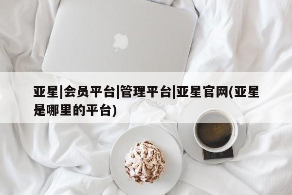 亚星官网娱乐平台 亚星官网亚星|会员平台|管理平台|亚星官网(亚星是哪里的平台)