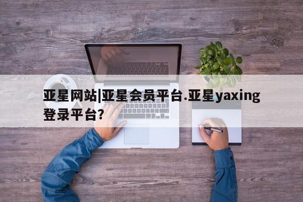 亚星官网娱乐平台 亚星官网亚星网站|亚星会员平台.亚星yaxing登录平台？