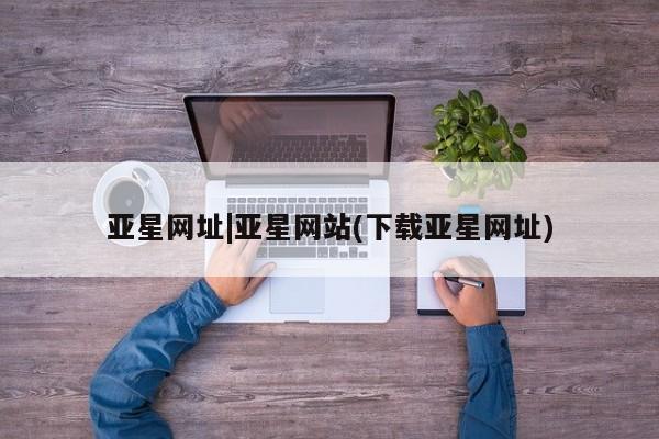 亚星官网娱乐平台 亚星官网亚星网址|亚星网站(下载亚星网址)