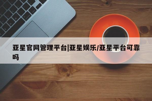 亚星官网娱乐平台 亚星官网亚星官网管理平台|亚星娱乐/亚星平台可靠吗
