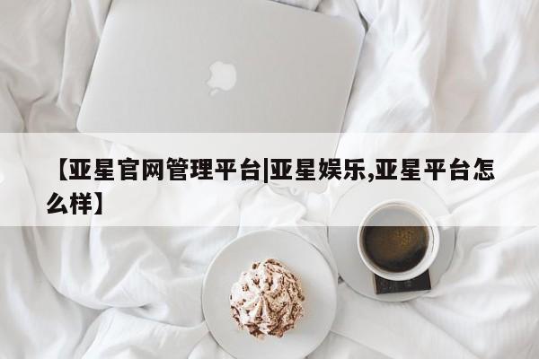 亚星官网娱乐平台 亚星官网【亚星官网管理平台|亚星娱乐,亚星平台怎么样】
