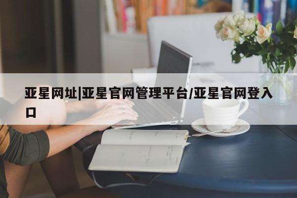 亚星官网娱乐平台 亚星官网亚星网址|亚星官网管理平台/亚星官网登入口