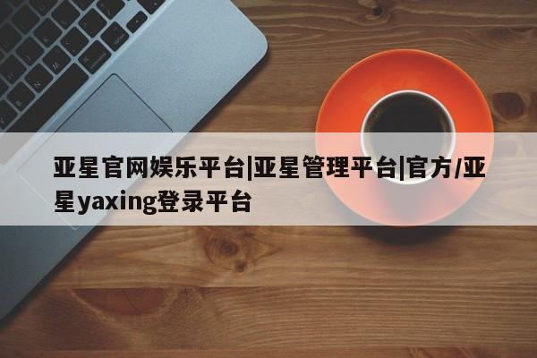 亚星官网娱乐平台 亚星官网亚星官网娱乐平台|亚星管理平台|官方/亚星yaxing登录平台
